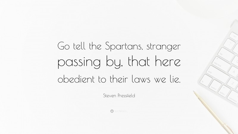 Steven Pressfield Quote: “Go tell the Spartans, stranger passing by, that here obedient to their laws we lie.”