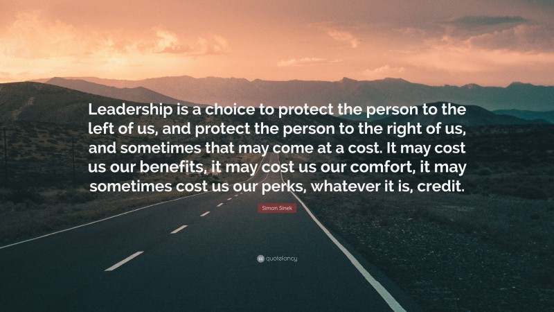 Simon Sinek Quote: “Leadership is a choice to protect the person to the left of us, and protect the person to the right of us, and sometimes that may come at a cost. It may cost us our benefits, it may cost us our comfort, it may sometimes cost us our perks, whatever it is, credit.”