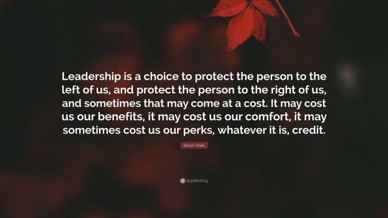 Simon Sinek Quote: “Leadership is a choice to protect the person to the left of us, and protect the person to the right of us, and sometimes that may come at a cost. It may cost us our benefits, it may cost us our comfort, it may sometimes cost us our perks, whatever it is, credit.”