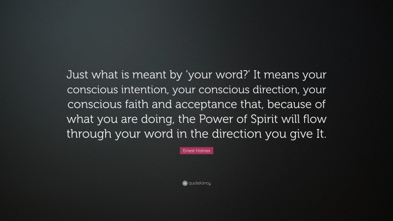 Ernest Holmes Quote: “Just what is meant by ‘your word?’ It means your conscious intention, your conscious direction, your conscious faith and acceptance that, because of what you are doing, the Power of Spirit will flow through your word in the direction you give It.”