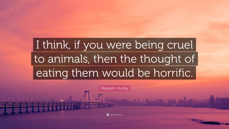 Elizabeth Hurley Quote: “I think, if you were being cruel to animals, then the thought of eating them would be horrific.”