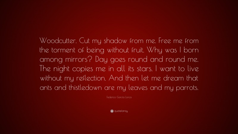 Federico García Lorca Quote: “Woodcutter. Cut my shadow from me. Free me from the torment of being without fruit. Why was I born among mirrors? Day goes round and round me. The night copies me in all its stars. I want to live without my reflection. And then let me dream that ants and thistledown are my leaves and my parrots.”