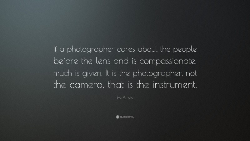 Eve Arnold Quote: “If a photographer cares about the people before the lens and is compassionate, much is given. It is the photographer, not the camera, that is the instrument.”