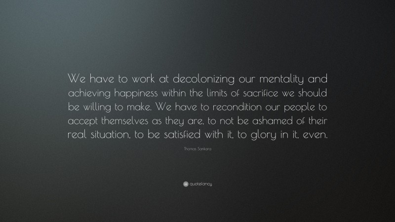 Thomas Sankara Quote: “We have to work at decolonizing our mentality and achieving happiness within the limits of sacrifice we should be willing to make. We have to recondition our people to accept themselves as they are, to not be ashamed of their real situation, to be satisfied with it, to glory in it, even.”