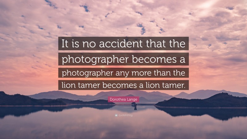 Dorothea Lange Quote: “It is no accident that the photographer becomes a photographer any more than the lion tamer becomes a lion tamer.”