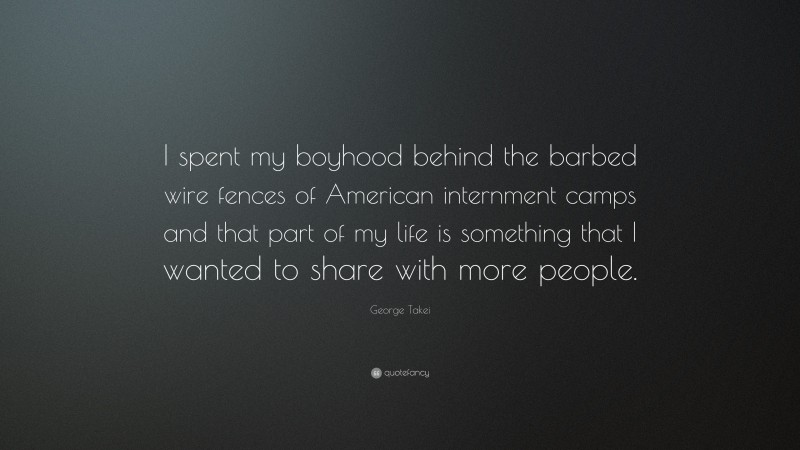 George Takei Quote: “I spent my boyhood behind the barbed wire fences of American internment camps and that part of my life is something that I wanted to share with more people.”