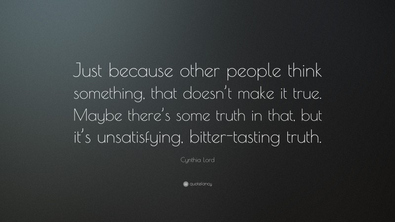 Cynthia Lord Quote: “Just because other people think something, that doesn’t make it true. Maybe there’s some truth in that, but it’s unsatisfying, bitter-tasting truth.”