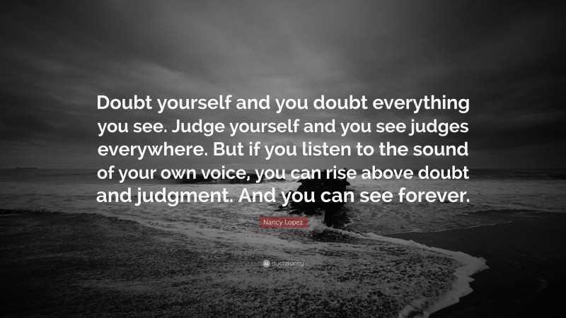 Nancy Lopez Quote: “Doubt yourself and you doubt everything you see. Judge yourself and you see judges everywhere. But if you listen to the sound of your own voice, you can rise above doubt and judgment. And you can see forever.”