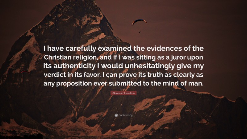 Alexander Hamilton Quote: “I have carefully examined the evidences of the Christian religion, and if I was sitting as a juror upon its authenticity I would unhesitatingly give my verdict in its favor. I can prove its truth as clearly as any proposition ever submitted to the mind of man.”