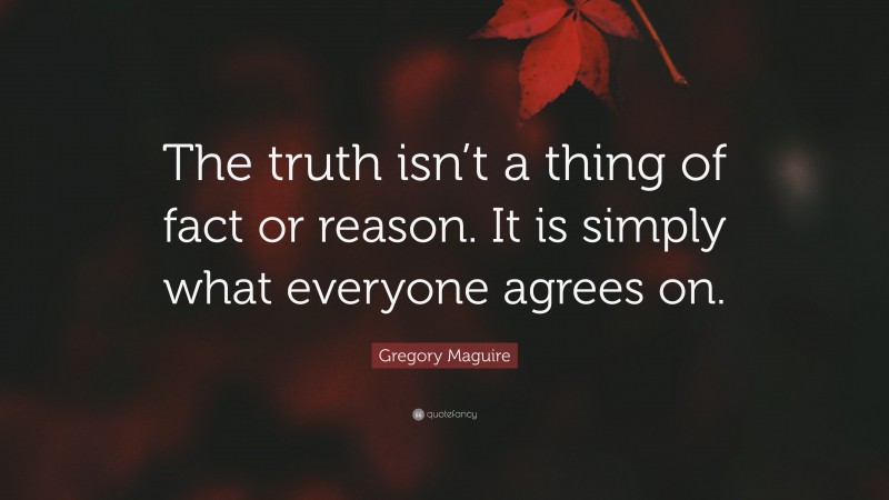 Gregory Maguire Quote: “The truth isn’t a thing of fact or reason. It is simply what everyone agrees on.”