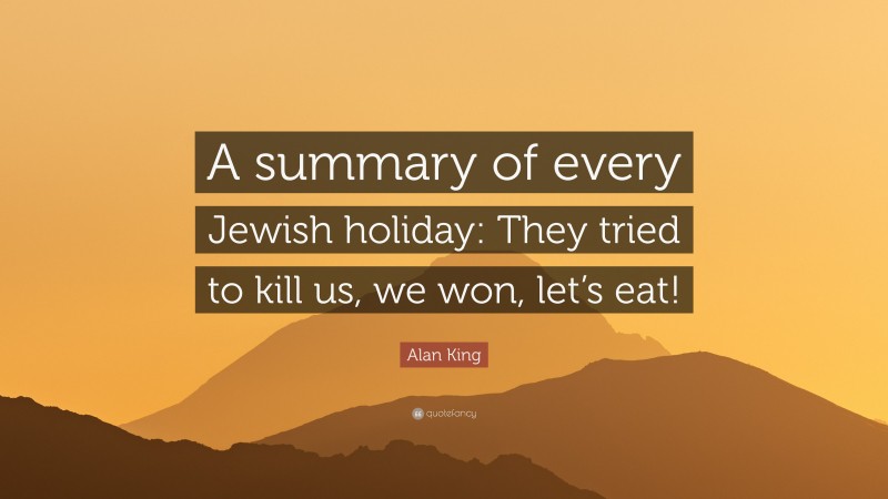 Alan King Quote: “A summary of every Jewish holiday: They tried to kill us, we won, let’s eat!”