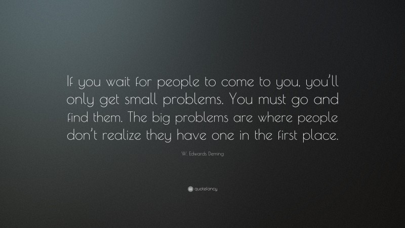 W. Edwards Deming Quote: “If you wait for people to come to you, you’ll only get small problems. You must go and find them. The big problems are where people don’t realize they have one in the first place.”