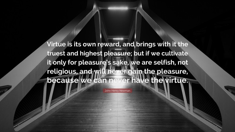 John Henry Newman Quote: “Virtue is its own reward, and brings with it the truest and highest pleasure; but if we cultivate it only for pleasure’s sake, we are selfish, not religious, and will never gain the pleasure, because we can never have the virtue.”