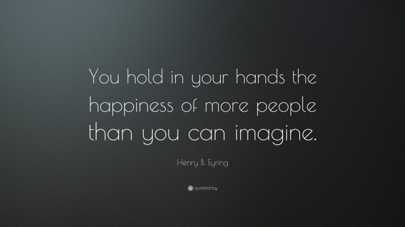 Henry B. Eyring Quote: “You hold in your hands the happiness of more people than you can imagine.”