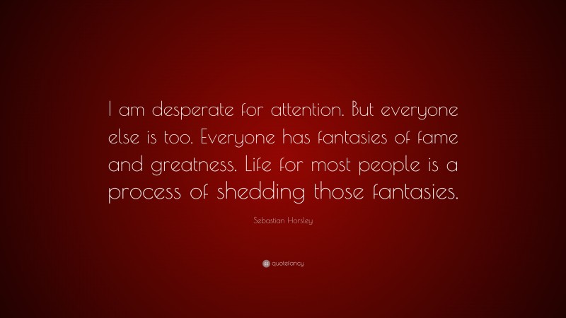 Sebastian Horsley Quote: “I am desperate for attention. But everyone else is too. Everyone has fantasies of fame and greatness. Life for most people is a process of shedding those fantasies.”