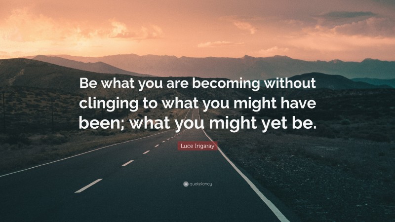 Luce Irigaray Quote: “Be what you are becoming without clinging to what you might have been; what you might yet be.”