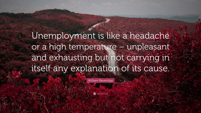 William Beveridge Quote: “Unemployment is like a headache or a high temperature – unpleasant and exhausting but not carrying in itself any explanation of its cause.”
