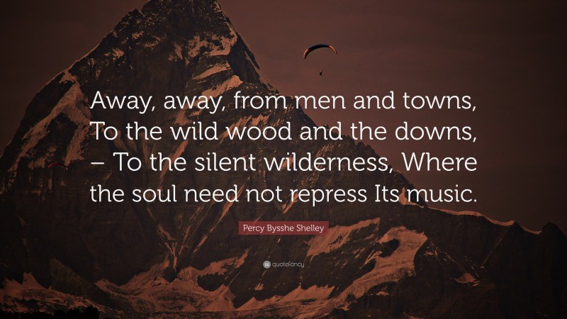 Percy Bysshe Shelley Quote: “Away, away, from men and towns, To the wild wood and the downs, – To the silent wilderness, Where the soul need not repress Its music.”