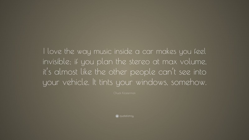 Chuck Klosterman Quote: “I love the way music inside a car makes you feel invisible; if you plan the stereo at max volume, it’s almost like the other people can’t see into your vehicle. It tints your windows, somehow.”