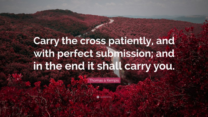 Thomas à Kempis Quote: “Carry the cross patiently, and with perfect submission; and in the end it shall carry you.”