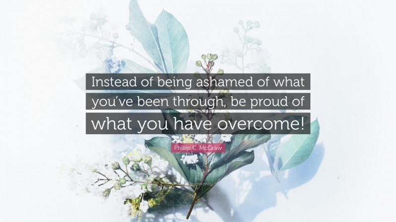 Phillip C. McGraw Quote: “Instead of being ashamed of what you’ve been through, be proud of what you have overcome!”