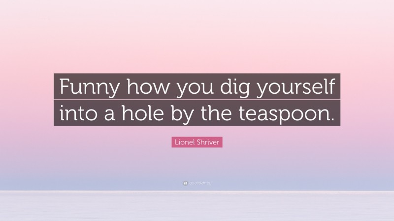 Lionel Shriver Quote: “Funny how you dig yourself into a hole by the teaspoon.”