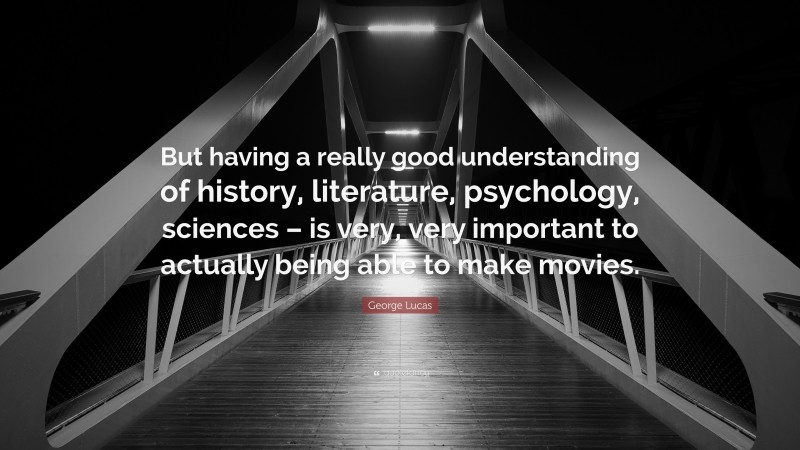 George Lucas Quote: “But having a really good understanding of history, literature, psychology, sciences – is very, very important to actually being able to make movies.”