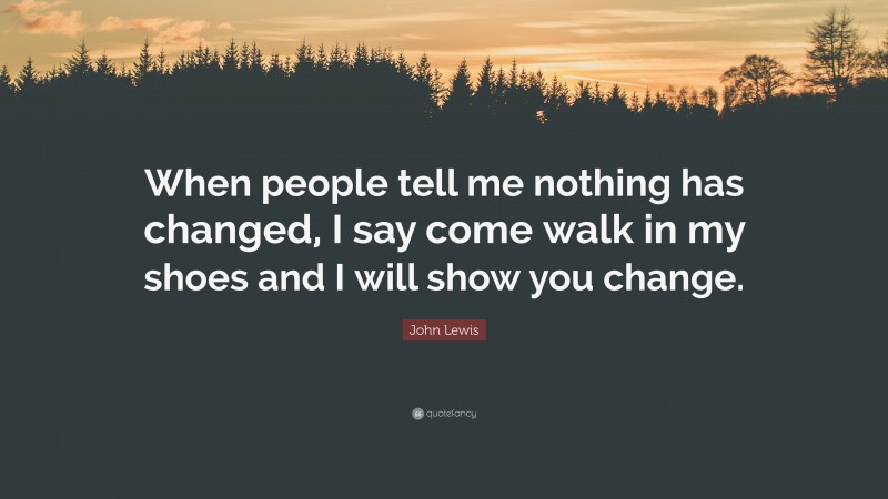 John Lewis Quote: “When people tell me nothing has changed, I say come walk in my shoes and I will show you change.”