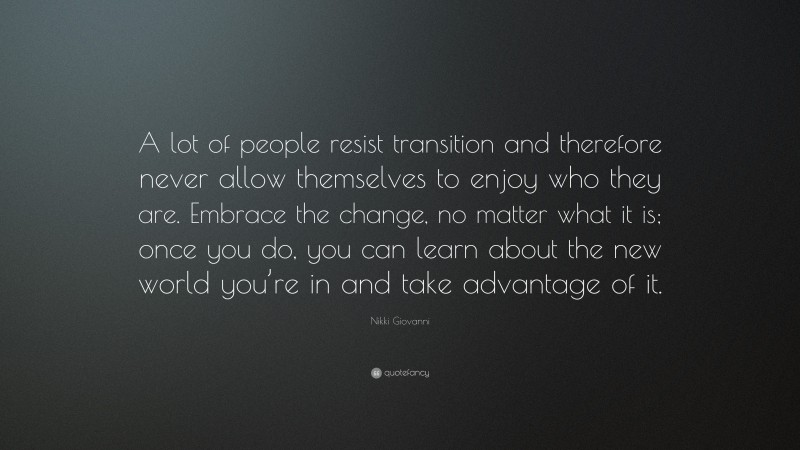 Nikki Giovanni Quote: “A lot of people resist transition and therefore never allow themselves to enjoy who they are. Embrace the change, no matter what it is; once you do, you can learn about the new world you’re in and take advantage of it.”