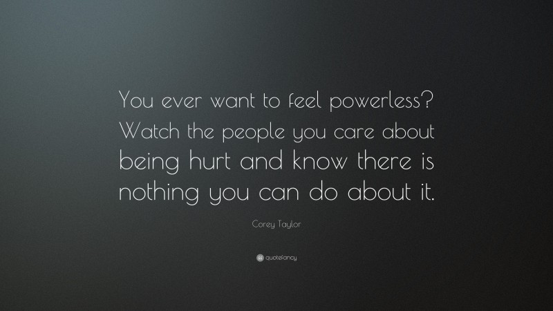 Corey Taylor Quote: “You ever want to feel powerless? Watch the people you care about being hurt and know there is nothing you can do about it.”