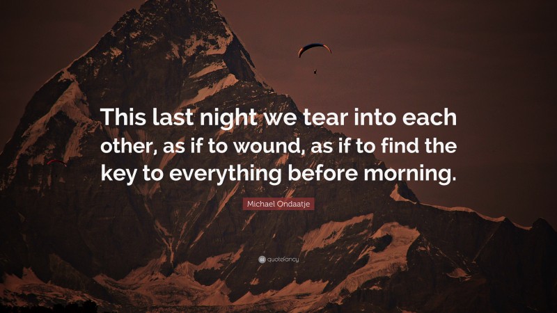 Michael Ondaatje Quote: “This last night we tear into each other, as if to wound, as if to find the key to everything before morning.”