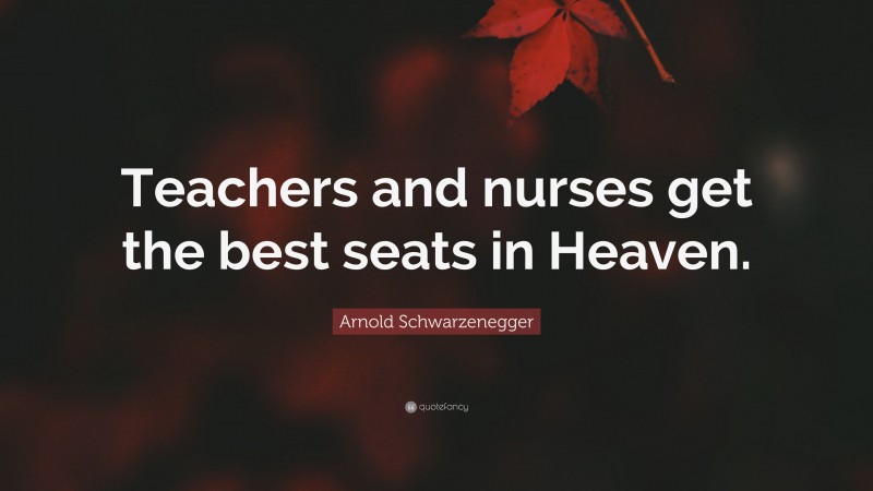 Arnold Schwarzenegger Quote: “Teachers and nurses get the best seats in Heaven.”