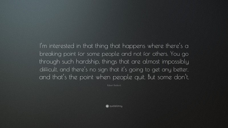 Robert Redford Quote: “I’m interested in that thing that happens where there’s a breaking point for some people and not for others. You go through such hardship, things that are almost impossibly difficult, and there’s no sign that it’s going to get any better, and that’s the point when people quit. But some don’t.”