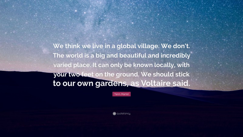 Yann Martel Quote: “We think we live in a global village. We don’t. The world is a big and beautiful and incredibly varied place. It can only be known locally, with your two feet on the ground. We should stick to our own gardens, as Voltaire said.”