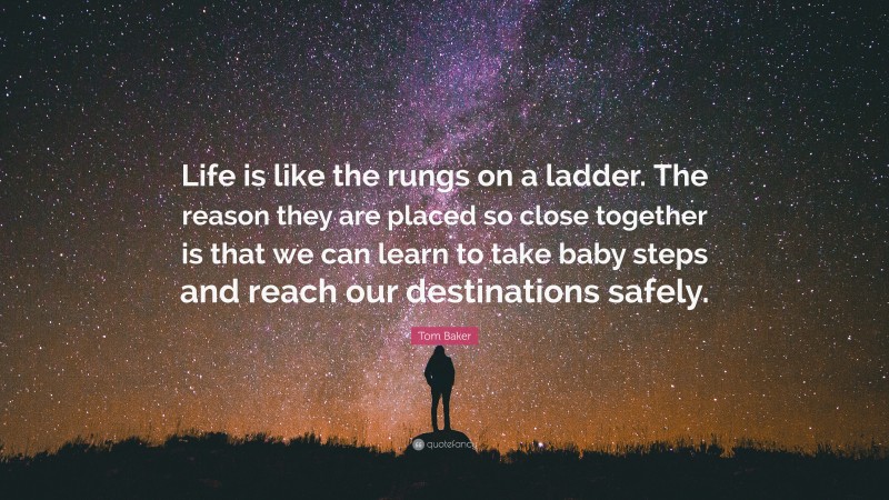 Tom Baker Quote: “Life is like the rungs on a ladder. The reason they are placed so close together is that we can learn to take baby steps and reach our destinations safely.”