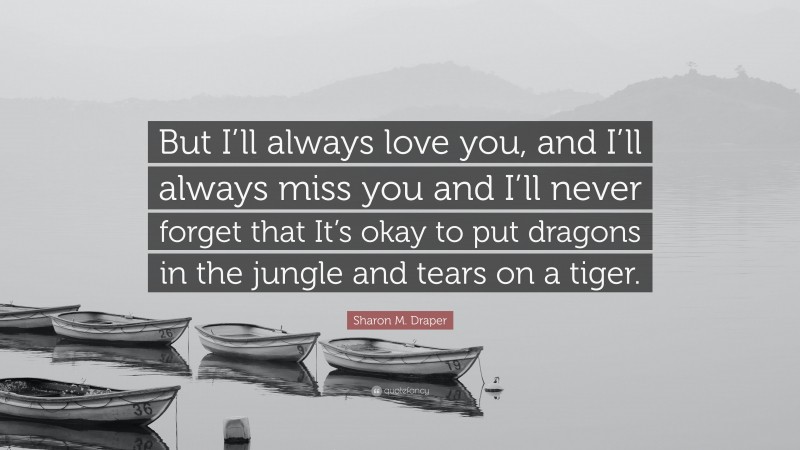 Sharon M. Draper Quote: “But I’ll always love you, and I’ll always miss you and I’ll never forget that It’s okay to put dragons in the jungle and tears on a tiger.”