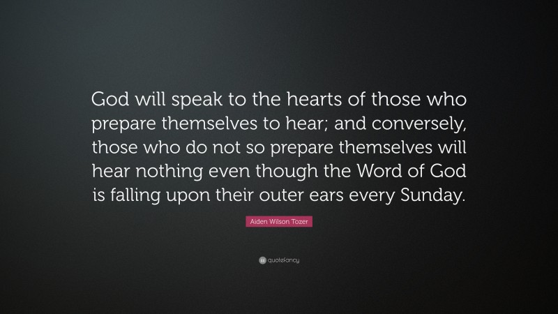 Aiden Wilson Tozer Quote: “God will speak to the hearts of those who prepare themselves to hear; and conversely, those who do not so prepare themselves will hear nothing even though the Word of God is falling upon their outer ears every Sunday.”