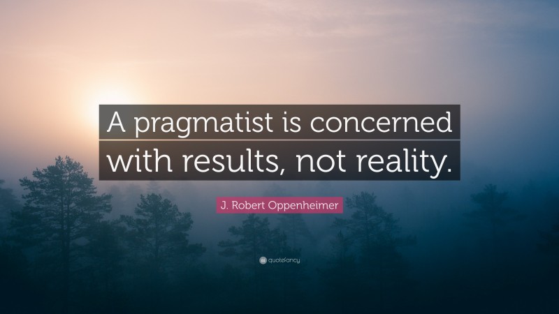 J. Robert Oppenheimer Quote: “A pragmatist is concerned with results, not reality.”