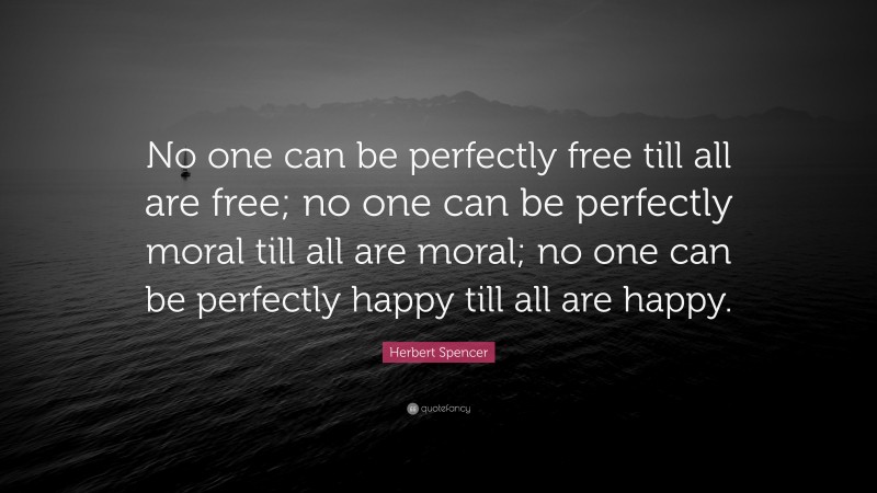Herbert Spencer Quote: “No one can be perfectly free till all are free; no one can be perfectly moral till all are moral; no one can be perfectly happy till all are happy.”
