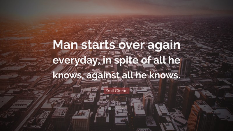 Emil Cioran Quote: “Man starts over again everyday, in spite of all he knows, against all he knows.”