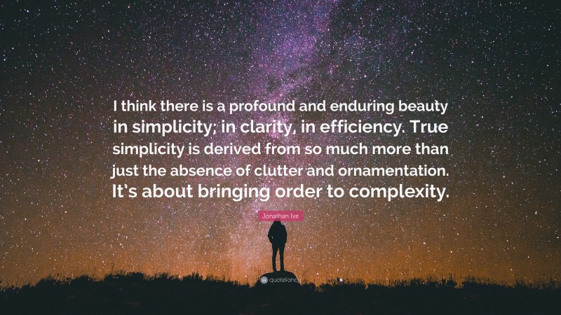 Jonathan Ive Quote: “I think there is a profound and enduring beauty in simplicity; in clarity, in efficiency. True simplicity is derived from so much more than just the absence of clutter and ornamentation. It’s about bringing order to complexity.”