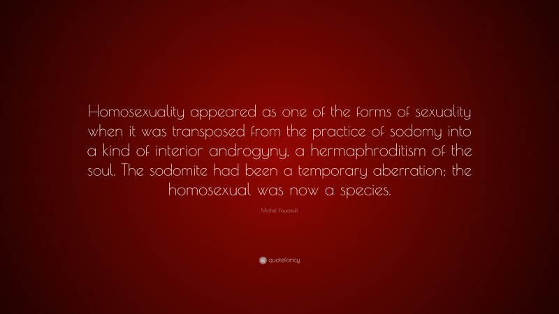 Michel Foucault Quote: “Homosexuality appeared as one of the forms of sexuality when it was transposed from the practice of sodomy into a kind of interior androgyny, a hermaphroditism of the soul. The sodomite had been a temporary aberration; the homosexual was now a species.”