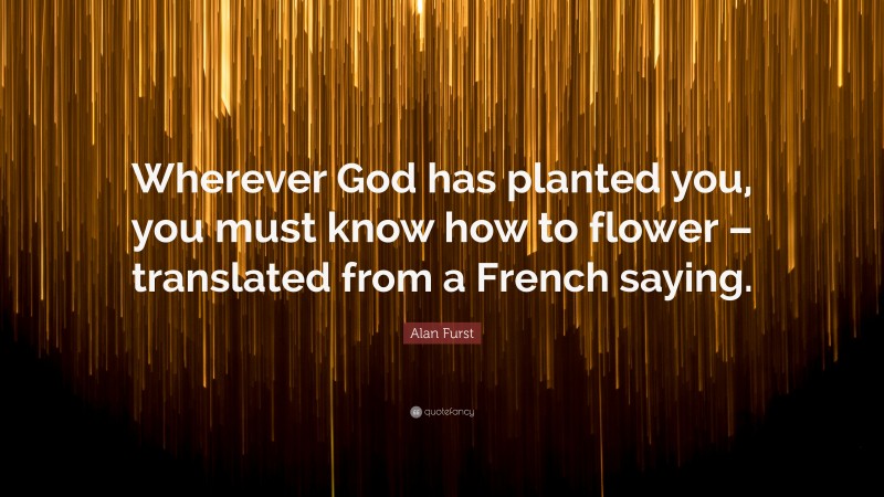 Alan Furst Quote: “Wherever God has planted you, you must know how to flower – translated from a French saying.”