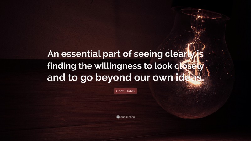 Cheri Huber Quote: “An essential part of seeing clearly is finding the willingness to look closely and to go beyond our own ideas.”