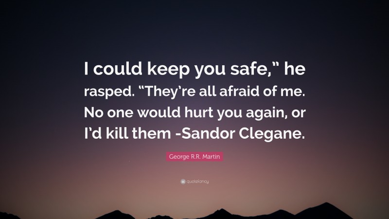 George R.R. Martin Quote: “I could keep you safe,” he rasped. “They’re all afraid of me. No one would hurt you again, or I’d kill them -Sandor Clegane.”