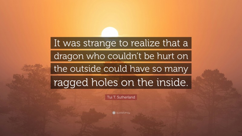 Tui T. Sutherland Quote: “It was strange to realize that a dragon who couldn’t be hurt on the outside could have so many ragged holes on the inside.”