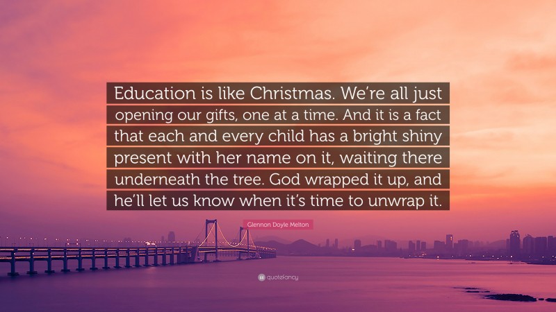 Glennon Doyle Melton Quote: “Education is like Christmas. We’re all just opening our gifts, one at a time. And it is a fact that each and every child has a bright shiny present with her name on it, waiting there underneath the tree. God wrapped it up, and he’ll let us know when it’s time to unwrap it.”