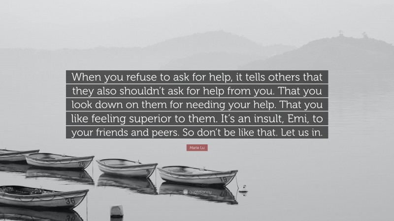 Marie Lu Quote: “When you refuse to ask for help, it tells others that they also shouldn’t ask for help from you. That you look down on them for needing your help. That you like feeling superior to them. It’s an insult, Emi, to your friends and peers. So don’t be like that. Let us in.”
