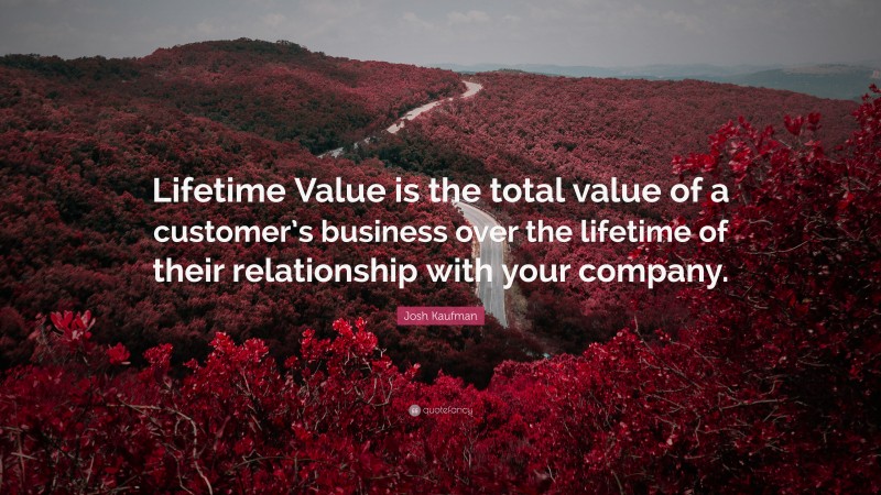 Josh Kaufman Quote: “Lifetime Value is the total value of a customer’s business over the lifetime of their relationship with your company.”