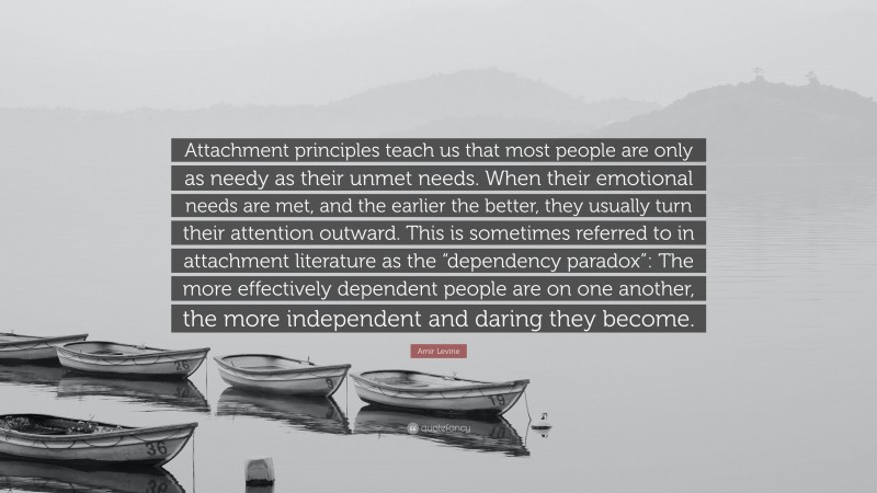 Amir Levine Quote: “Attachment principles teach us that most people are only as needy as their unmet needs. When their emotional needs are met, and the earlier the better, they usually turn their attention outward. This is sometimes referred to in attachment literature as the “dependency paradox”: The more effectively dependent people are on one another, the more independent and daring they become.”